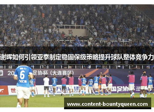 谢晖如何引领亚泰制定稳固保级策略提升球队整体竞争力 谢晖如何引领亚泰制定稳固保级策略提升球队整体竞争力