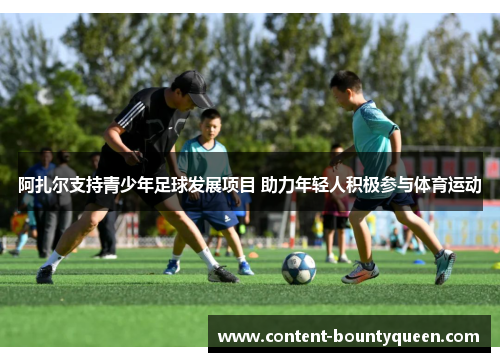 阿扎尔支持青少年足球发展项目 助力年轻人积极参与体育运动 阿扎尔支持青少年足球发展项目 助力年轻人积极参与体育运动