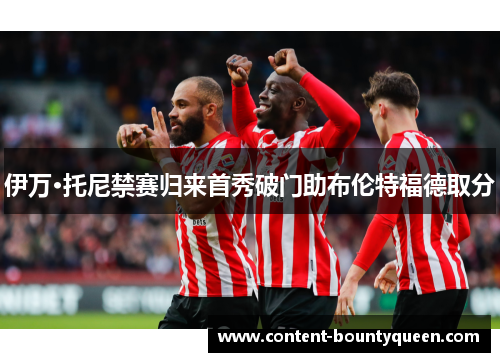伊万·托尼禁赛归来首秀破门助布伦特福德取分 伊万·托尼禁赛归来首秀破门助布伦特福德取分